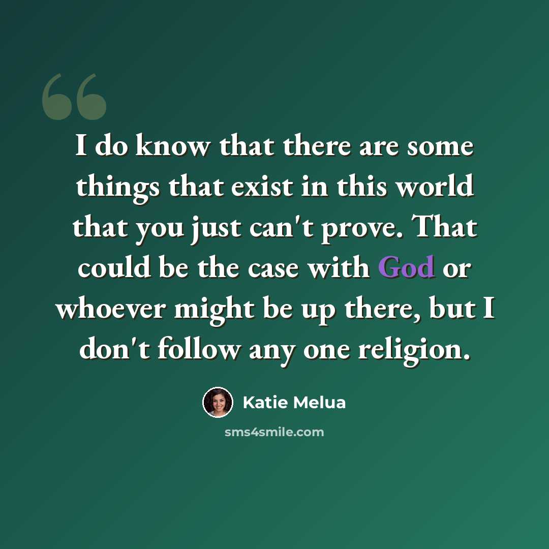 “I do know that there are some things that exist in this world that you just can't prove. That could be the case with God or whoever might be up there, but I don't follow any one religion.” quote by Katie Melua
