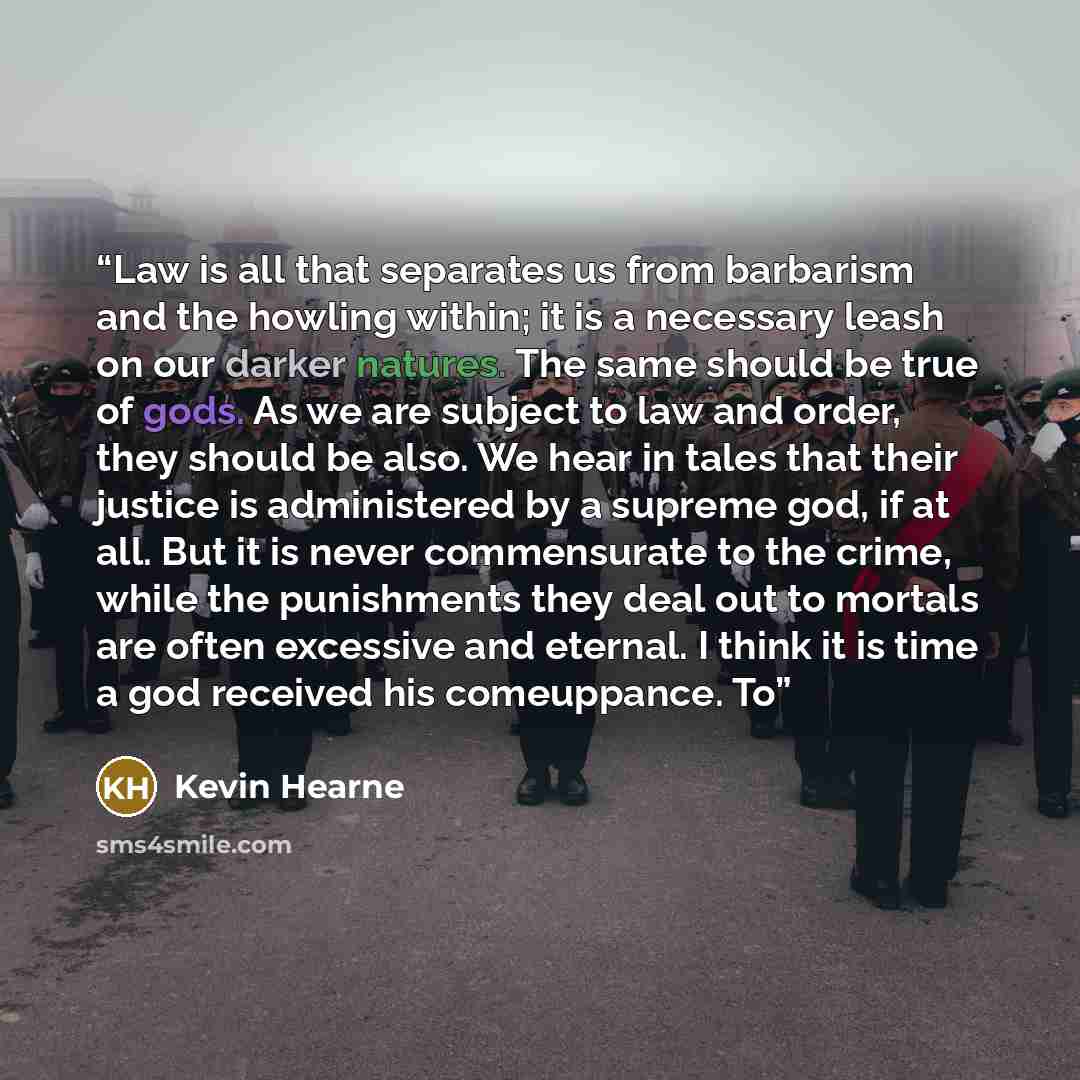 “Law is all that separates us from barbarism and the howling within; it is a necessary leash on our darker natures. The same should be true of gods. As we are subject to law and order, they should be also. We hear in tales that their justice is administered by a supreme god, if at all. But it is…” quote by Kevin Hearne