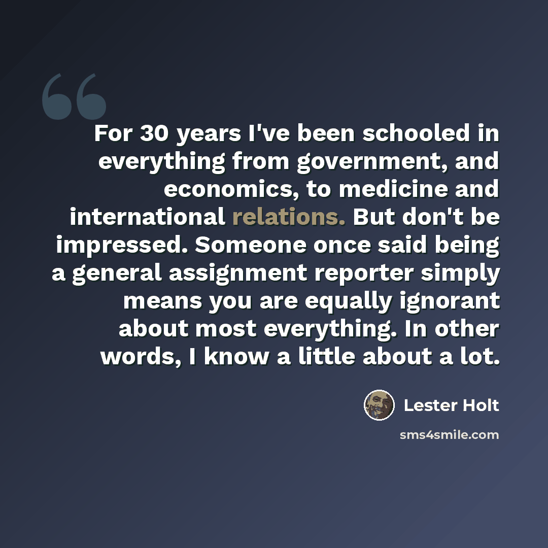 “For 30 years I've been schooled in everything from government, and economics, to medicine and international relations. But don't be impressed. Someone once said being a general assignment reporter simply means you are equally ignorant about most everything. In other words, I know a little about a…” quote by Lester Holt