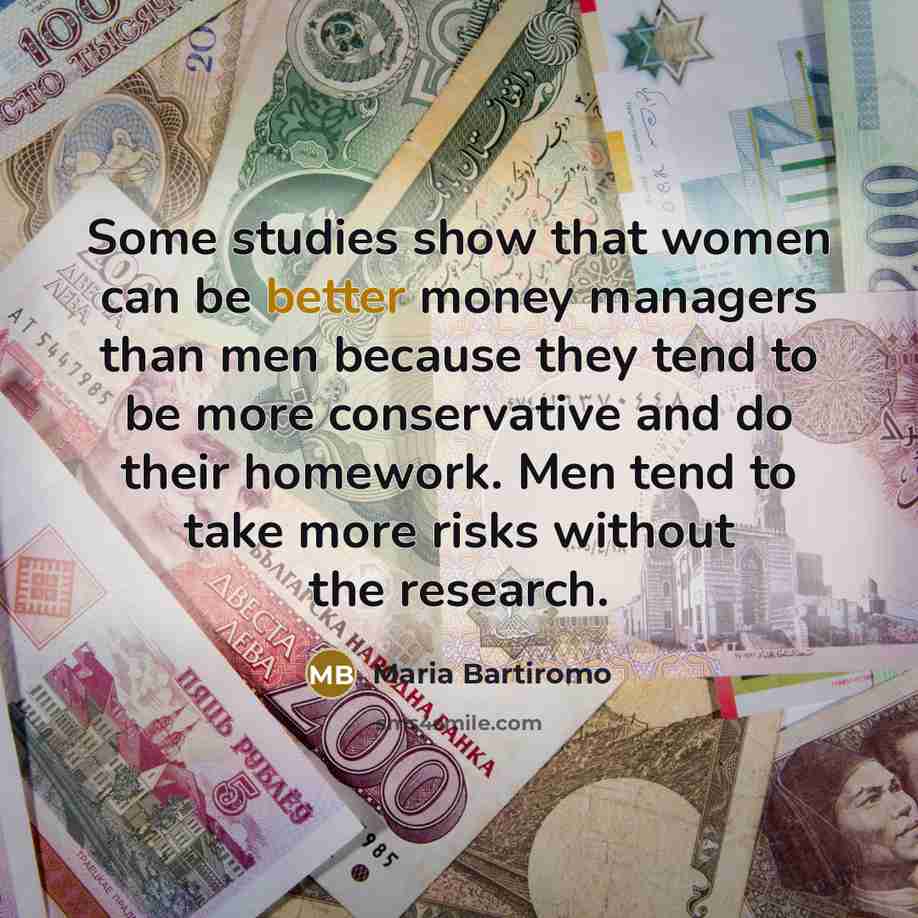 “Some studies show that women can be better money managers than men because they tend to be more conservative and do their homework. Men tend to take more risks without the research.” quote by Maria Bartiromo
