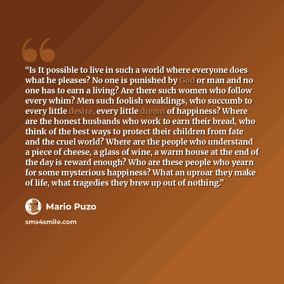 “Is It possible to live in such a world where everyone does what he pleases? No one is punished by God or man and no one has to earn a living? Are there such women who follow every whim? Men such foolish weaklings, who succumb to every little desire, every little dream of happiness? Where are the…” quote by Mario Puzo