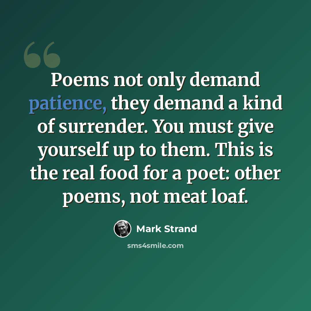 “Poems not only demand patience, they demand a kind of surrender. You must give yourself up to them. This is the real food for a poet: other poems, not meat loaf.” quote by Mark Strand