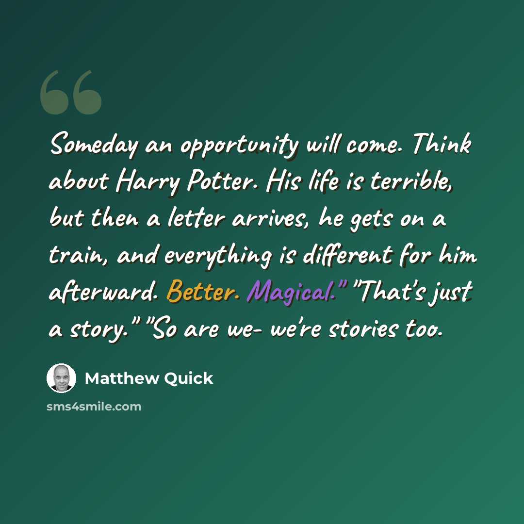“Someday an opportunity will come. Think about Harry Potter. His life is terrible, but then a letter arrives, he gets on a train, and everything is different for him afterward. Better. Magical." "That's just a story." "So are we- we're stories too.” quote by Matthew Quick