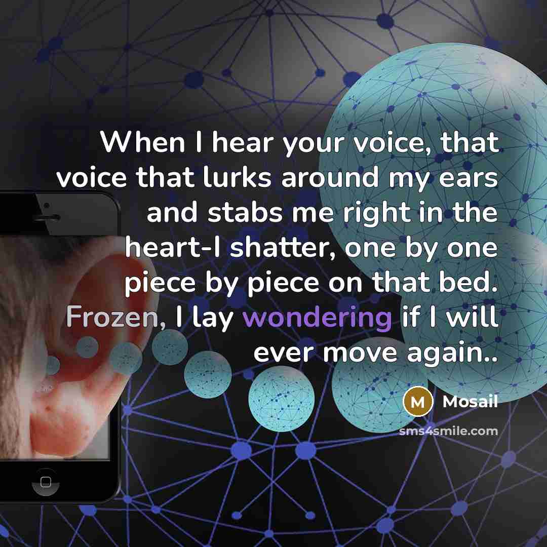 “When I hear your voice, that voice that lurks around my ears and stabs me right in the heart-I shatter, one by one piece by piece on that bed. Frozen, I lay wondering if I will ever move again..” quote by Mosail