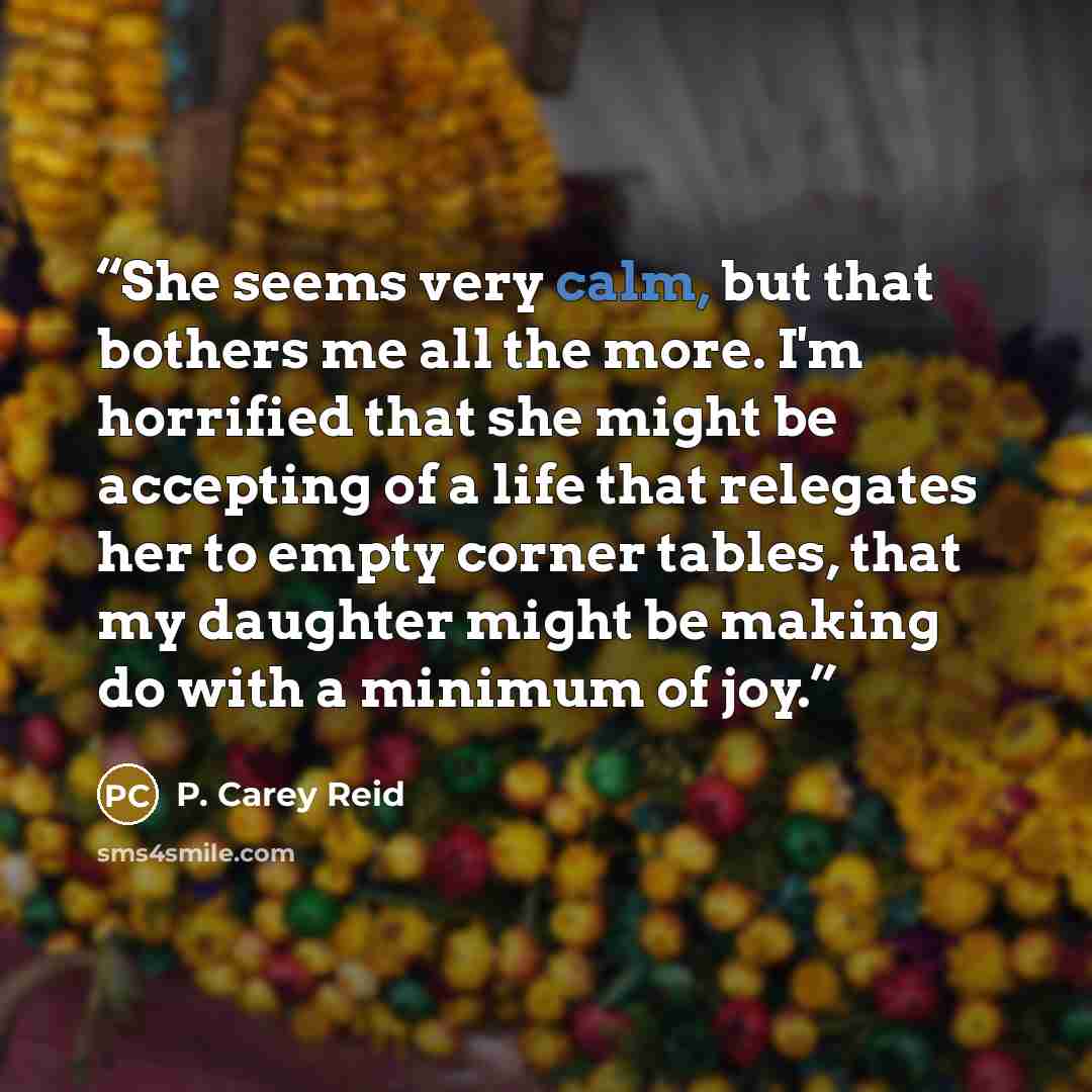 “She seems very calm, but that bothers me all the more. I'm horrified that she might be accepting of a life that relegates her to empty corner tables, that my daughter might be making do with a minimum of joy.” quote by P. Carey Reid