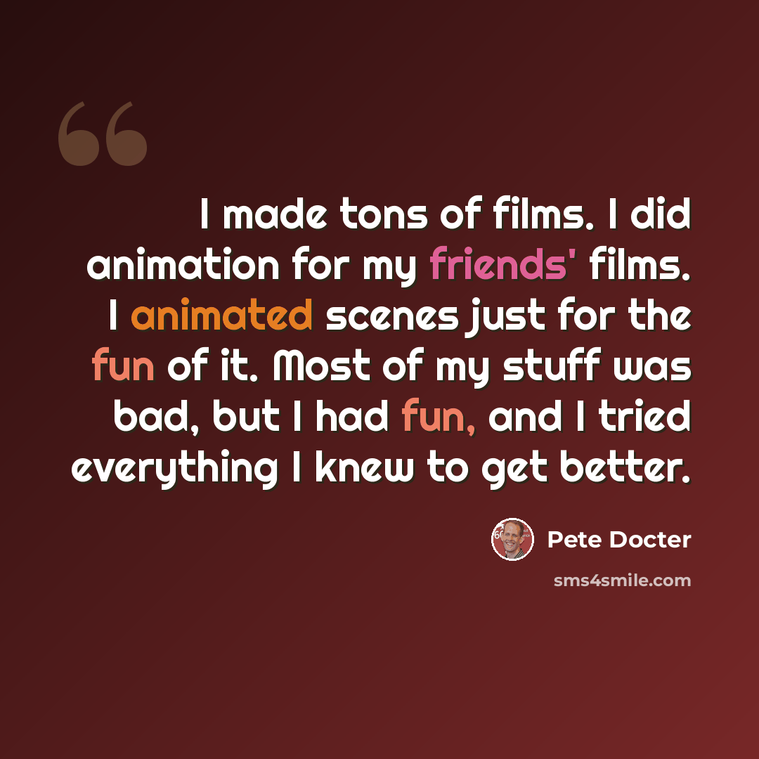 “I made tons of films. I did animation for my friends' films. I animated scenes just for the fun of it. Most of my stuff was bad, but I had fun, and I tried everything I knew to get better.” quote by Pete Docter