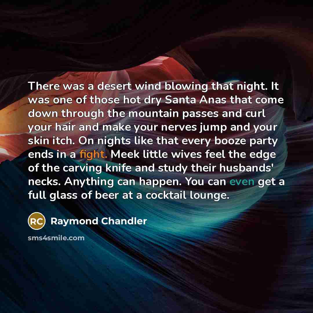 “There was a desert wind blowing that night. It was one of those hot dry Santa Anas that come down through the mountain passes and curl your hair and make your nerves jump and your skin itch. On nights like that every booze party ends in a fight. Meek little wives feel the edge of the carving knife…” quote by Raymond Chandler