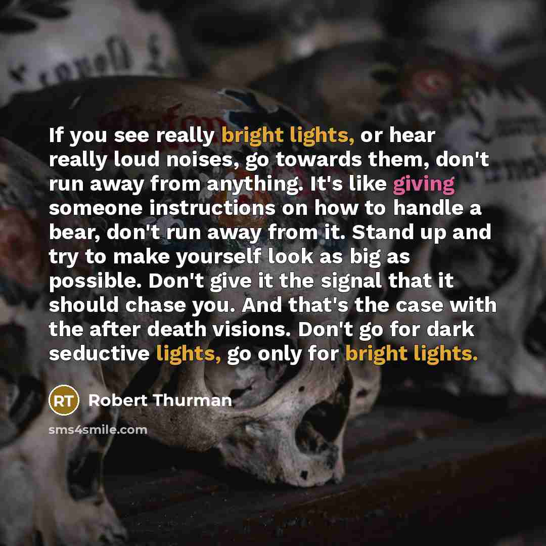 “If you see really bright lights, or hear really loud noises, go towards them, don't run away from anything. It's like giving someone instructions on how to handle a bear, don't run away from it. Stand up and try to make yourself look as big as possible. Don't give it the signal that it should…” quote by Robert Thurman