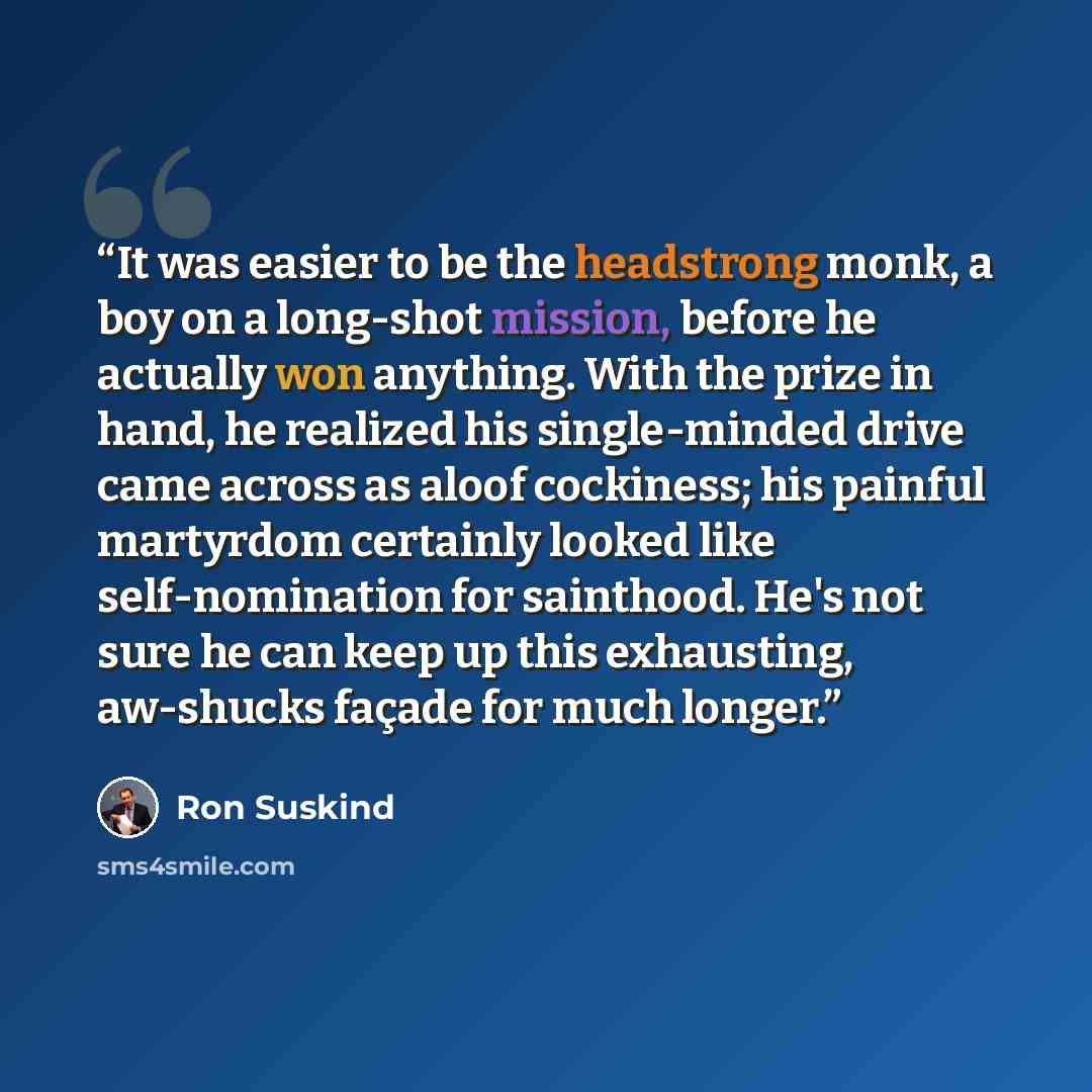 “It was easier to be the headstrong monk, a boy on a long-shot mission, before he actually won anything. With the prize in hand, he realized his single-minded drive came across as aloof cockiness; his painful martyrdom certainly looked like self-nomination for sainthood. He's not sure he can keep…” quote by Ron Suskind