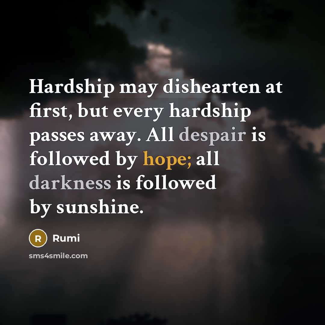 “Hardship may dishearten at first, but every hardship passes away. All despair is followed by hope; all darkness is followed by sunshine.” quote by Rumi