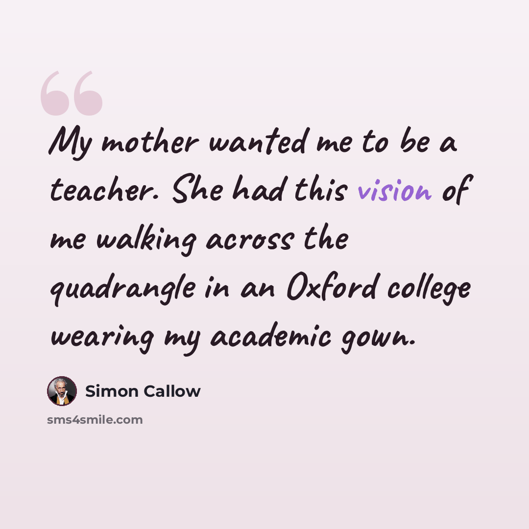 “My mother wanted me to be a teacher. She had this vision of me walking across the quadrangle in an Oxford college wearing my academic gown.” quote by Simon Callow