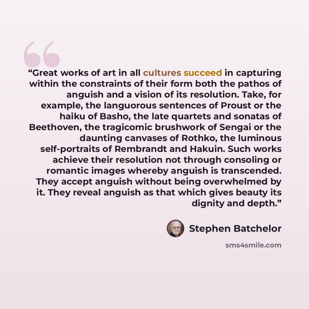 “Great works of art in all cultures succeed in capturing within the constraints of their form both the pathos of anguish and a vision of its resolution. Take, for example, the languorous sentences of Proust or the haiku of Basho, the late quartets and sonatas of Beethoven, the tragicomic brushwork…” quote by Stephen Batchelor