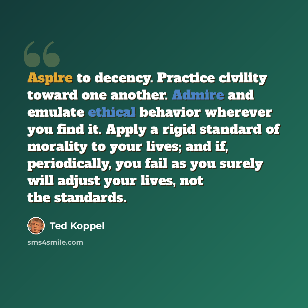 “Aspire to decency. Practice civility toward one another. Admire and emulate ethical behavior wherever you find it. Apply a rigid standard of morality to your lives; and if, periodically, you fail as you surely will adjust your lives, not the standards.” quote by Ted Koppel