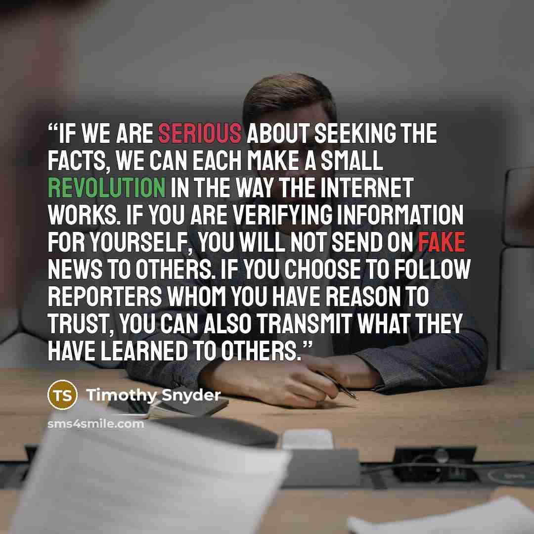 “If we are serious about seeking the facts, we can each make a small revolution in the way the internet works. If you are verifying information for yourself, you will not send on fake news to others. If you choose to follow reporters whom you have reason to trust, you can also transmit what they…” quote by Timothy Snyder