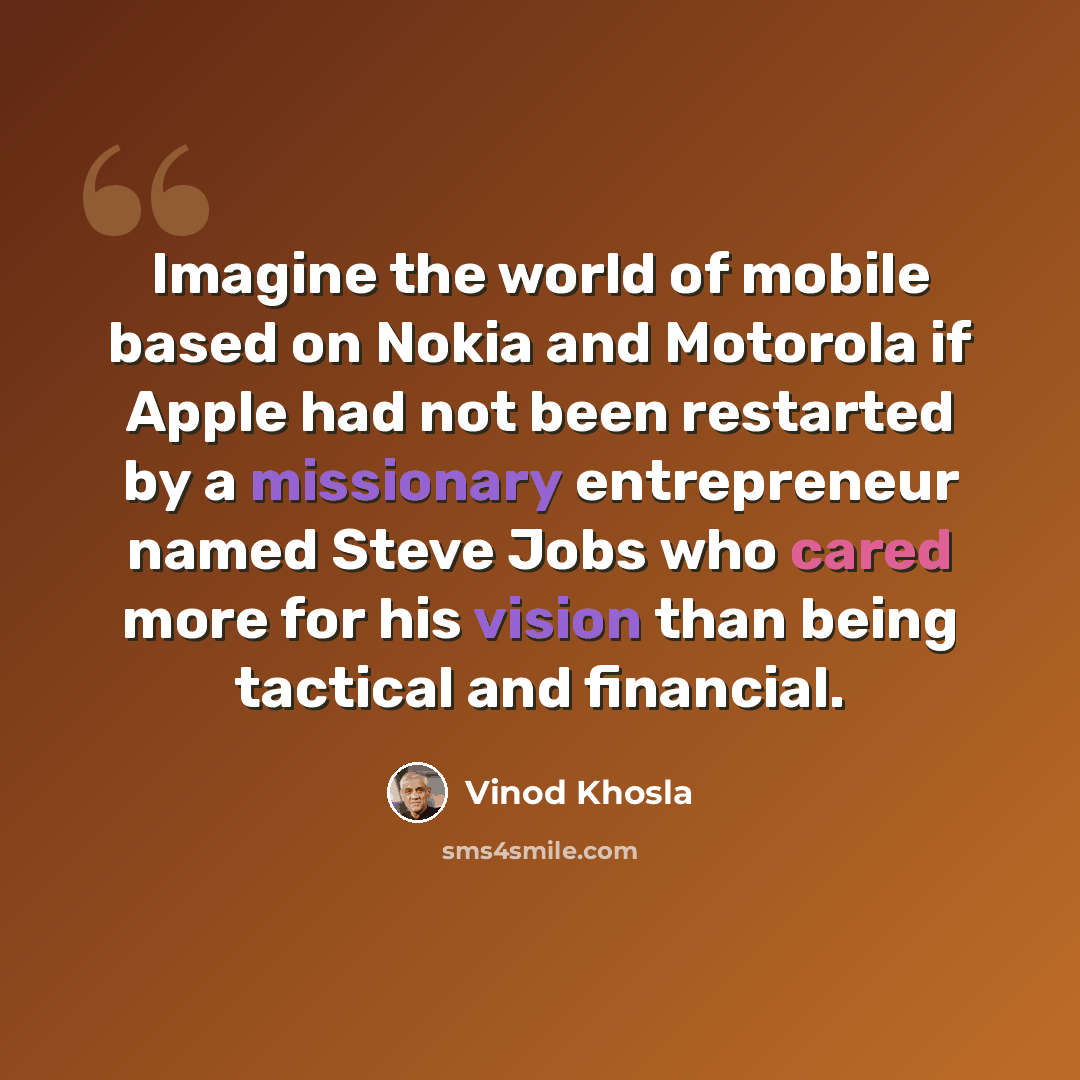 “Imagine the world of mobile based on Nokia and Motorola if Apple had not been restarted by a missionary entrepreneur named Steve Jobs who cared more for his vision than being tactical and financial.” quote by Vinod Khosla
