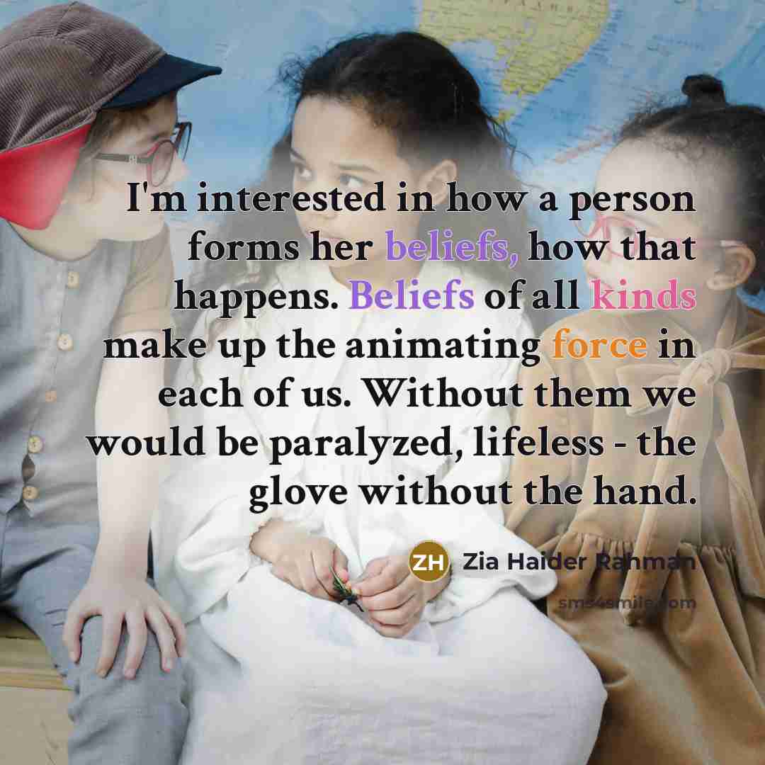 “I'm interested in how a person forms her beliefs, how that happens. Beliefs of all kinds make up the animating force in each of us. Without them we would be paralyzed, lifeless - the glove without the hand.” quote by Zia Haider Rahman