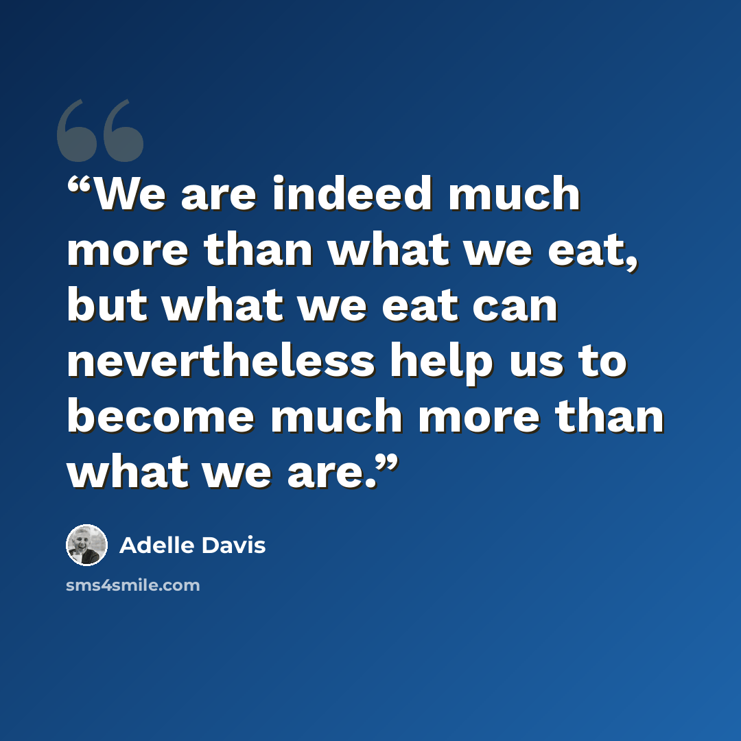 “We are indeed much more than what we eat, but what we eat can nevertheless help us to become much more than what we are.” quote by Adelle Davis