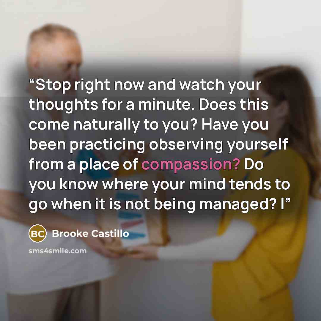 “Stop right now and watch your thoughts for a minute. Does this come naturally to you? Have you been practicing observing yourself from a place of compassion? Do you know where your mind tends to go when it is not being managed? I” quote by Brooke Castillo