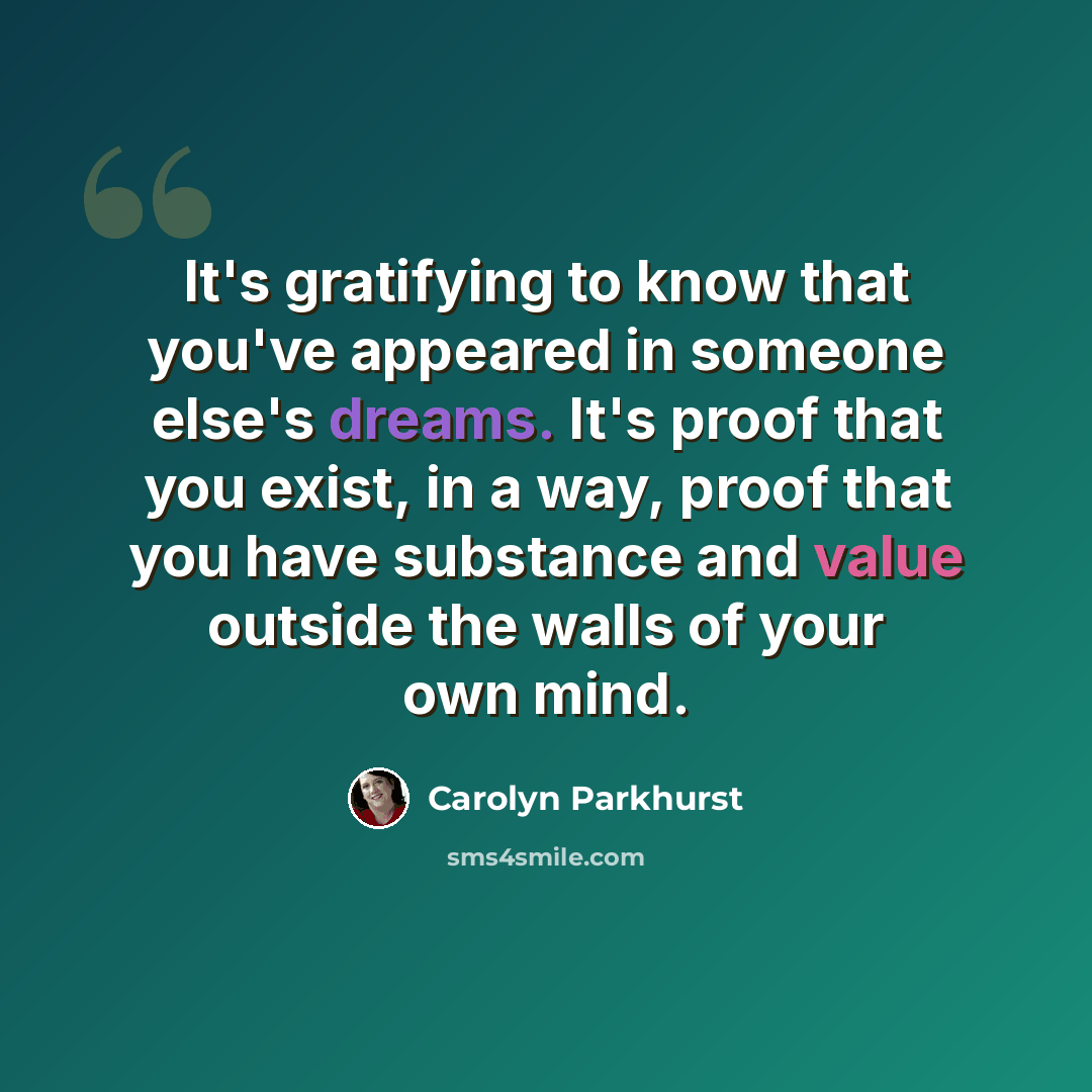 “It's gratifying to know that you've appeared in someone else's dreams. It's proof that you exist, in a way, proof that you have substance and value outside the walls of your own mind.” quote by Carolyn Parkhurst