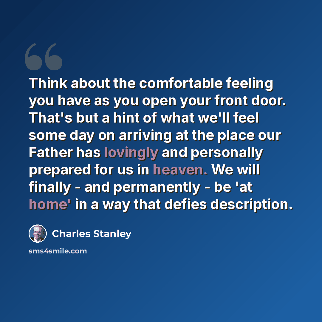“Think about the comfortable feeling you have as you open your front door. That's but a hint of what we'll feel some day on arriving at the place our Father has lovingly and personally prepared for us in heaven. We will finally - and permanently - be 'at home' in a way that defies description.” quote by Charles Stanley