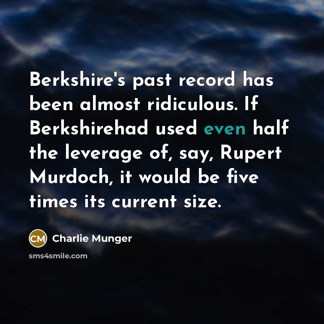 “Berkshire's past record has been almost ridiculous. If Berkshirehad used even half the leverage of, say, Rupert Murdoch, it would be five times its current size.” quote by Charlie Munger
