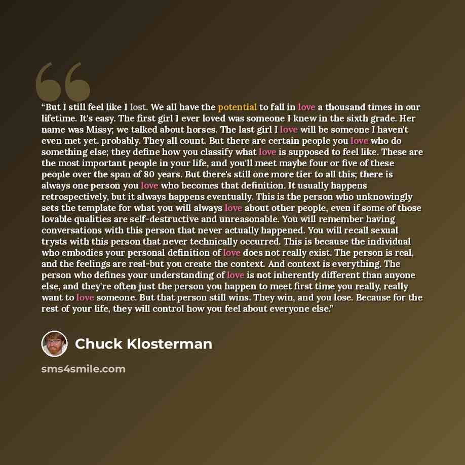 “But I still feel like I lost. We all have the potential to fall in love a thousand times in our lifetime. It's easy. The first girl I ever loved was someone I knew in the sixth grade. Her name was Missy; we talked about horses. The last girl I love will be someone I haven't even met yet. probably…” quote by Chuck Klosterman