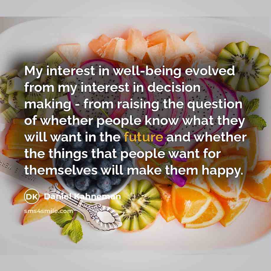 “My interest in well-being evolved from my interest in decision making - from raising the question of whether people know what they will want in the future and whether the things that people want for themselves will make them happy.” quote by Daniel Kahneman