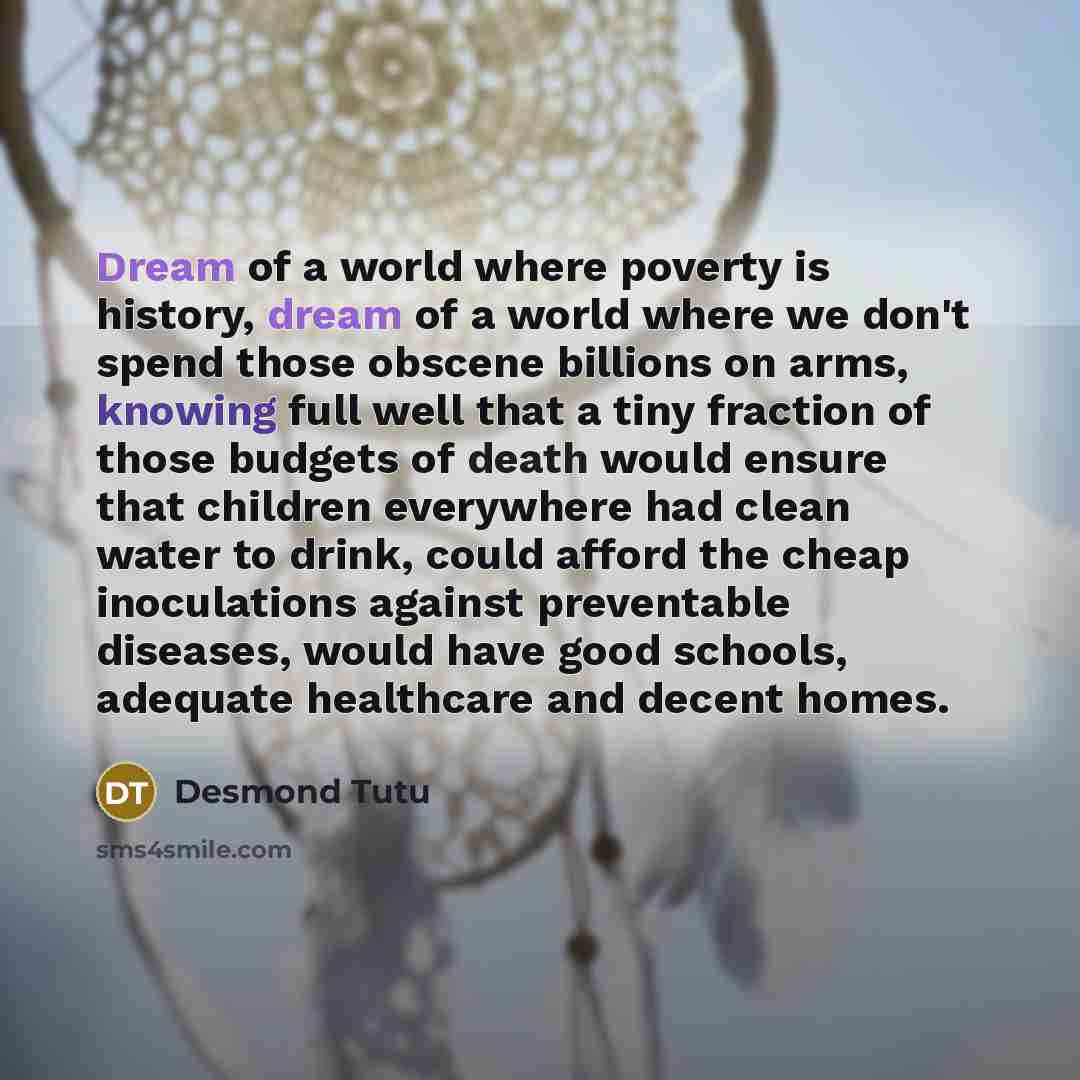 “Dream of a world where poverty is history, dream of a world where we don't spend those obscene billions on arms, knowing full well that a tiny fraction of those budgets of death would ensure that children everywhere had clean water to drink, could afford the cheap inoculations against preventable…” quote by Desmond Tutu