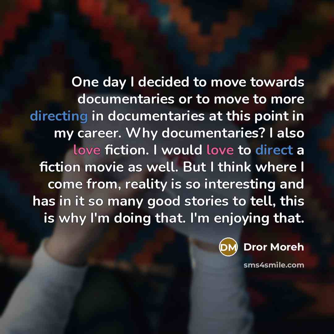 “One day I decided to move towards documentaries or to move to more directing in documentaries at this point in my career. Why documentaries? I also love fiction. I would love to direct a fiction movie as well. But I think where I come from, reality is so interesting and has in it so many good…” quote by Dror Moreh