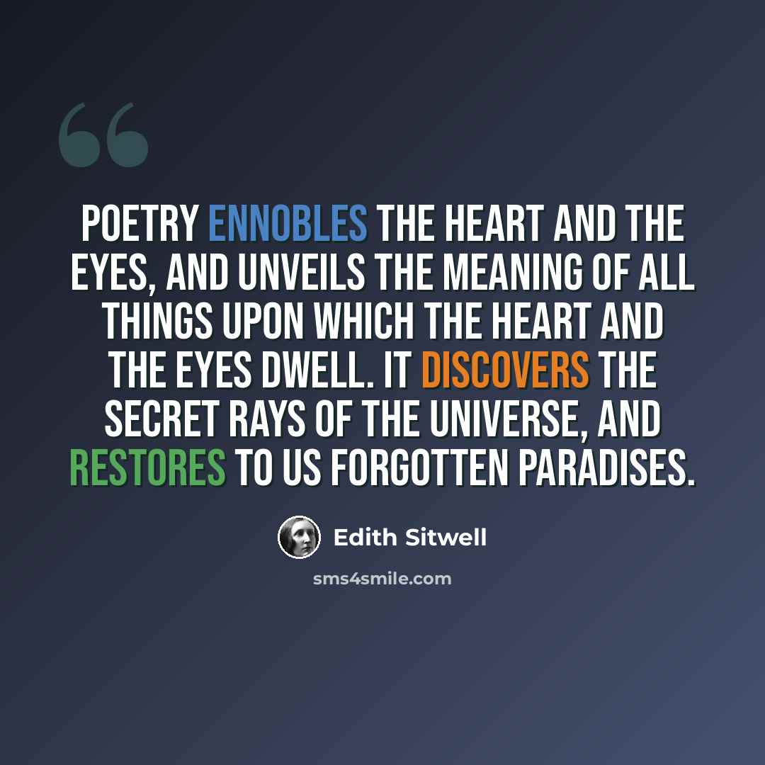 “Poetry ennobles the heart and the eyes, and unveils the meaning of all things upon which the heart and the eyes dwell. It discovers the secret rays of the universe, and restores to us forgotten paradises.” quote by Edith Sitwell
