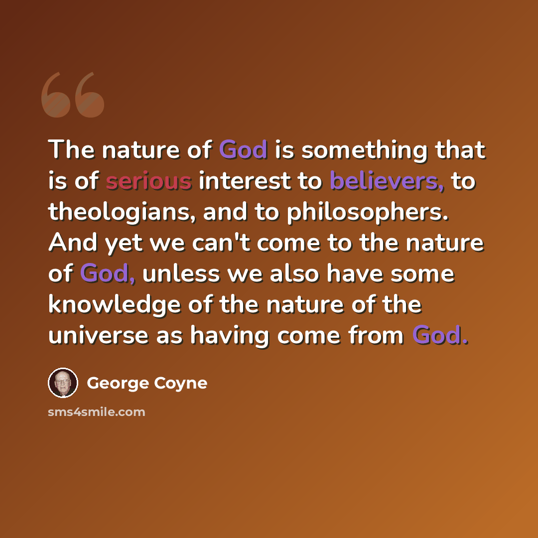 “The nature of God is something that is of serious interest to believers, to theologians, and to philosophers. And yet we can't come to the nature of God, unless we also have some knowledge of the nature of the universe as having come from God.” quote by George Coyne