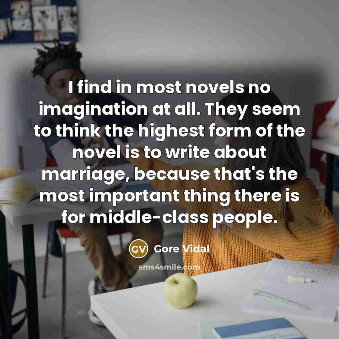 “I find in most novels no imagination at all. They seem to think the highest form of the novel is to write about marriage, because that's the most important thing there is for middle-class people.” quote by Gore Vidal