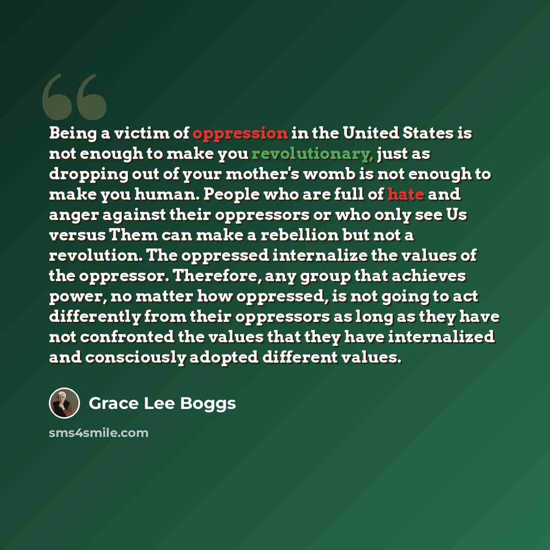 “Being a victim of oppression in the United States is not enough to make you revolutionary, just as dropping out of your mother's womb is not enough to make you human. People who are full of hate and anger against their oppressors or who only see Us versus Them can make a rebellion but not a…” quote by Grace Lee Boggs
