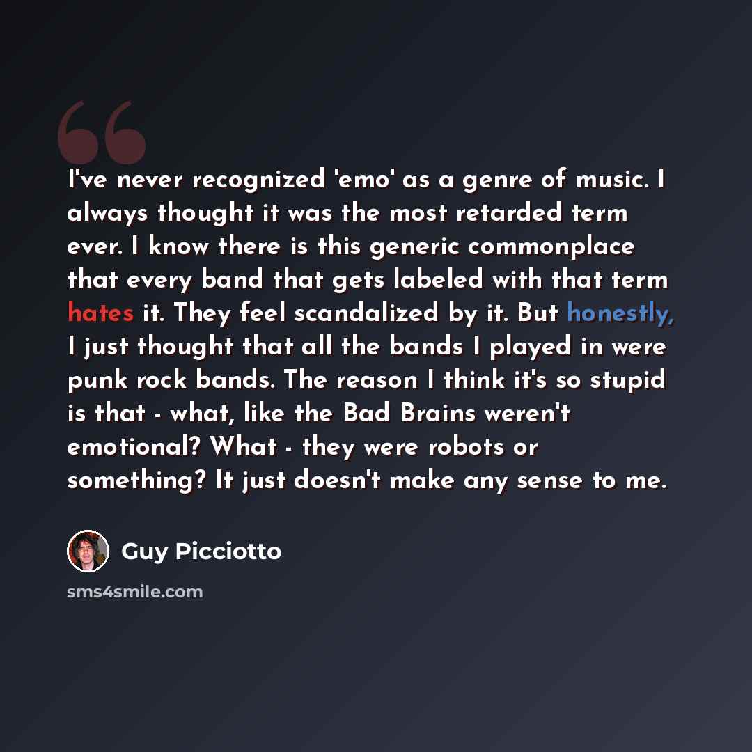 “I've never recognized 'emo' as a genre of music. I always thought it was the most retarded term ever. I know there is this generic commonplace that every band that gets labeled with that term hates it. They feel scandalized by it. But honestly, I just thought that all the bands I played in were…” quote by Guy Picciotto