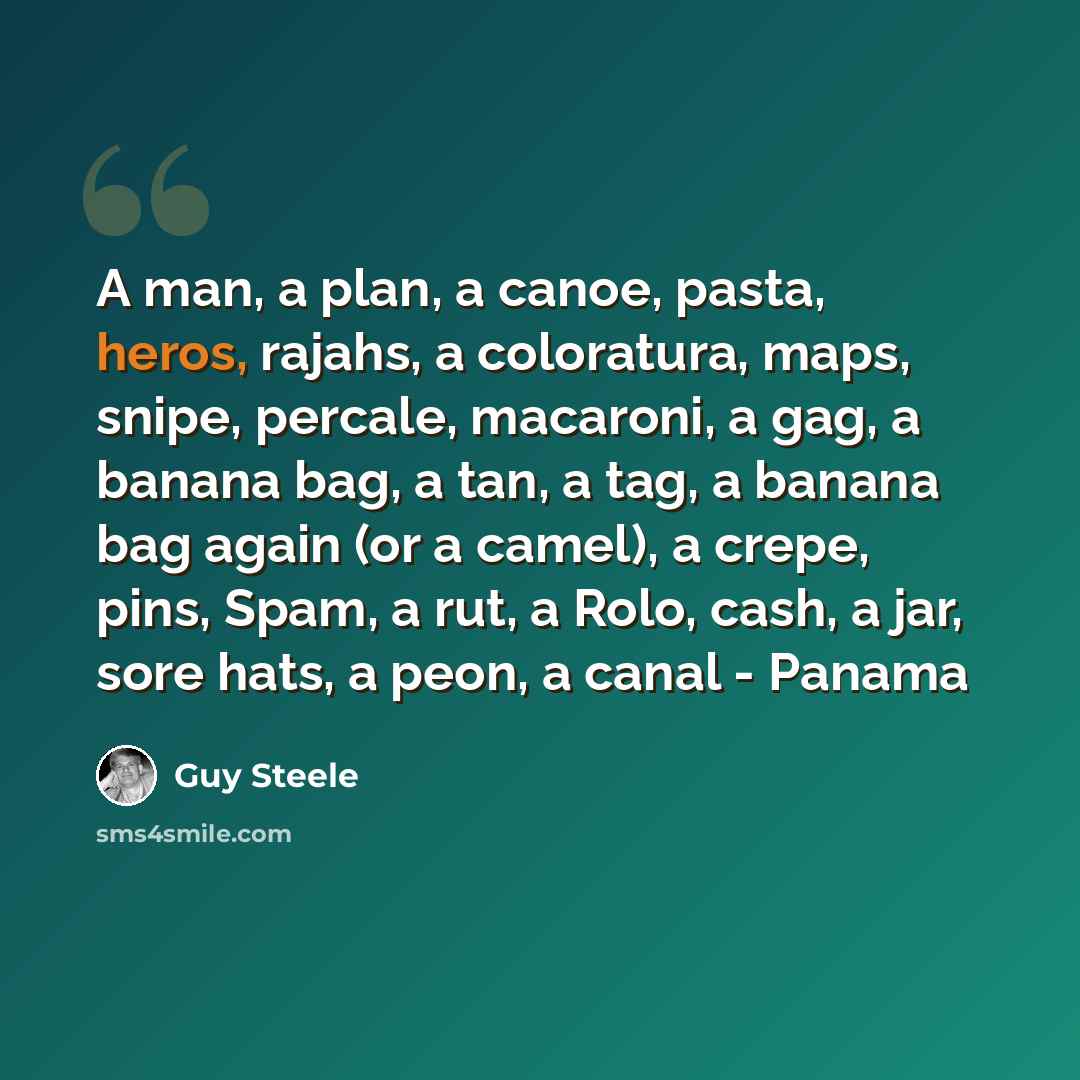 “A man, a plan, a canoe, pasta, heros, rajahs, a coloratura, maps, snipe, percale, macaroni, a gag, a banana bag, a tan, a tag, a banana bag again (or a camel), a crepe, pins, Spam, a rut, a Rolo, cash, a jar, sore hats, a peon, a canal - Panama” quote by Guy Steele