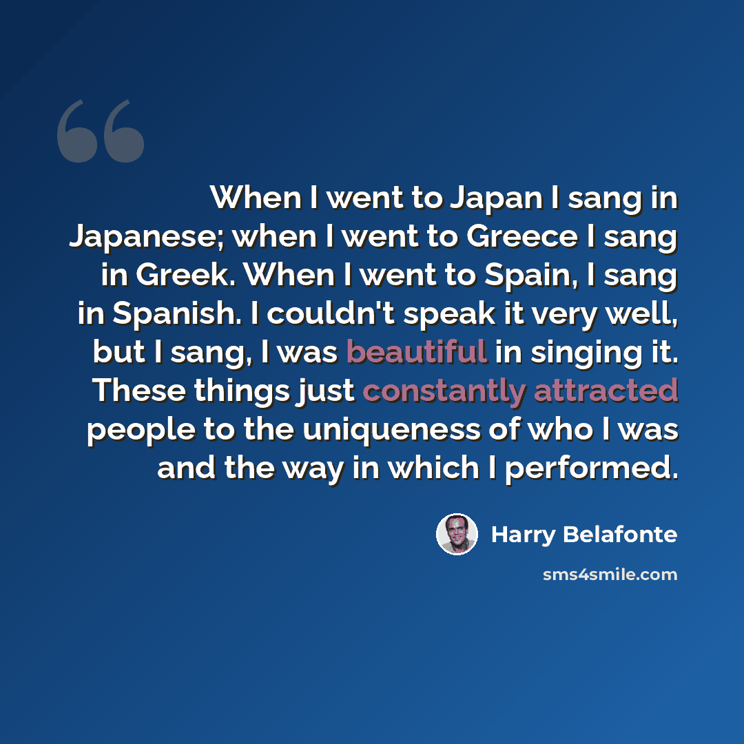“When I went to Japan I sang in Japanese; when I went to Greece I sang in Greek. When I went to Spain, I sang in Spanish. I couldn't speak it very well, but I sang, I was beautiful in singing it. These things just constantly attracted people to the uniqueness of who I was and the way in which I…” quote by Harry Belafonte