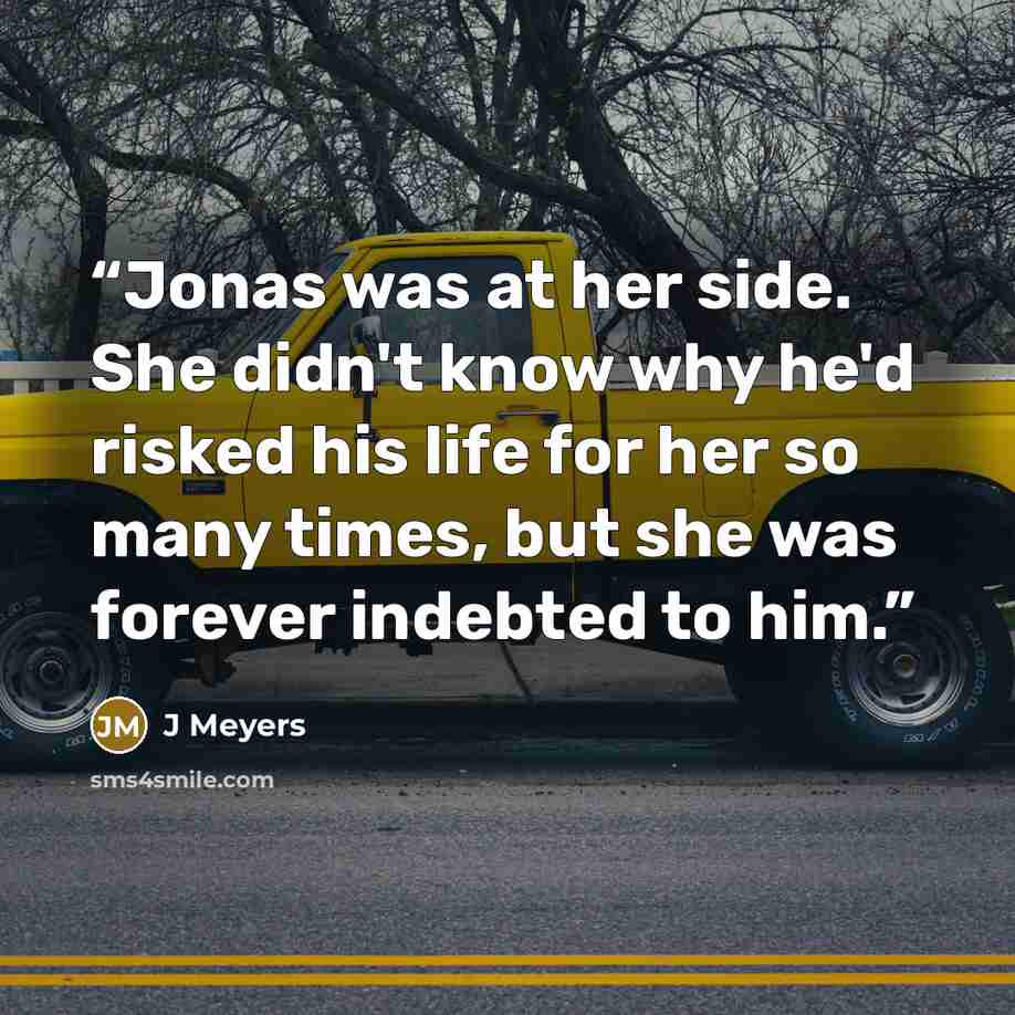 “Jonas was at her side. She didn't know why he'd risked his life for her so many times, but she was forever indebted to him.” quote by J Meyers