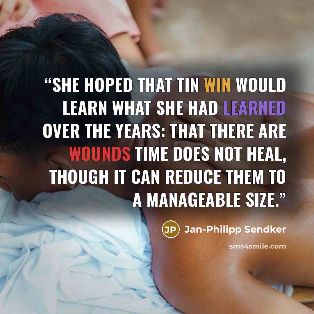 “She hoped that Tin Win would learn what she had learned over the years: that there are wounds time does not heal, though it can reduce them to a manageable size.” quote by Jan-Philipp Sendker