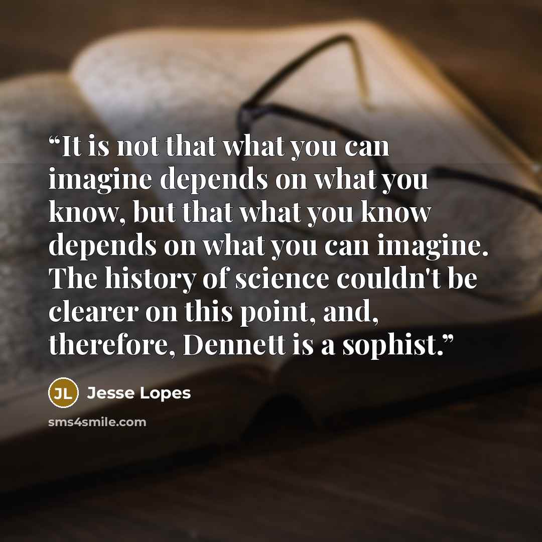“It is not that what you can imagine depends on what you know, but that what you know depends on what you can imagine. The history of science couldn't be clearer on this point, and, therefore, Dennett is a sophist.” quote by Jesse Lopes
