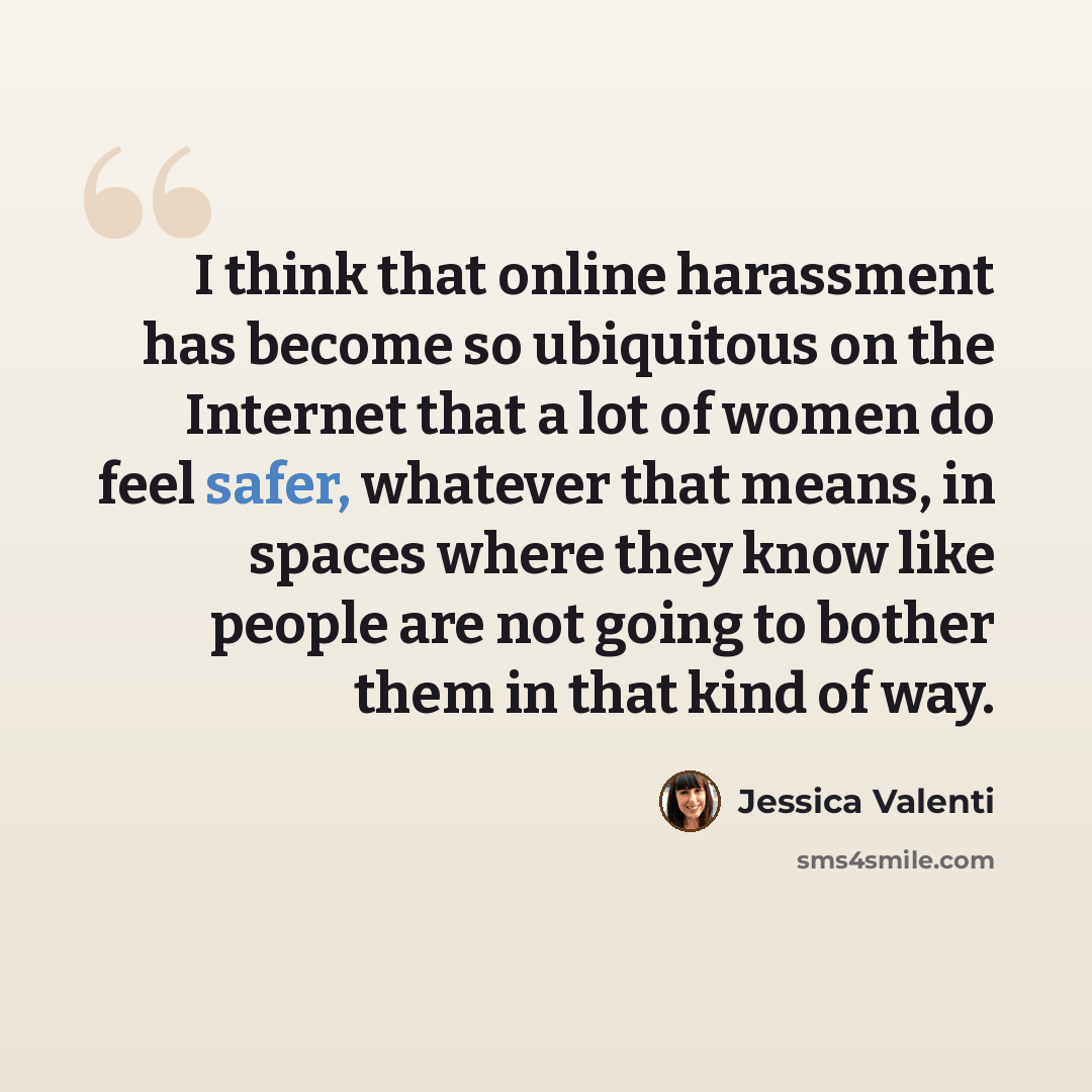 “I think that online harassment has become so ubiquitous on the Internet that a lot of women do feel safer, whatever that means, in spaces where they know like people are not going to bother them in that kind of way.” quote by Jessica Valenti