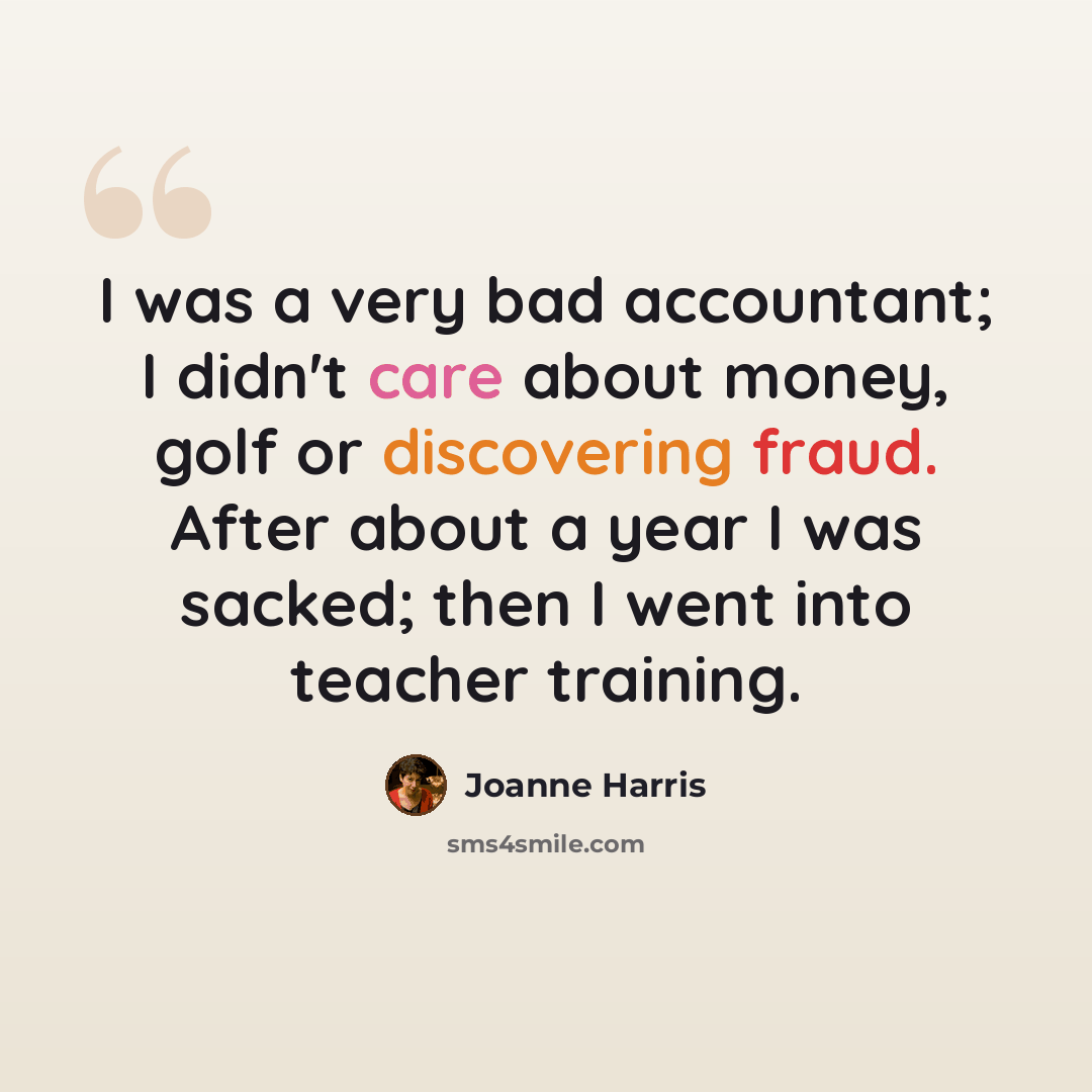 “I was a very bad accountant; I didn't care about money, golf or discovering fraud. After about a year I was sacked; then I went into teacher training.” quote by Joanne Harris