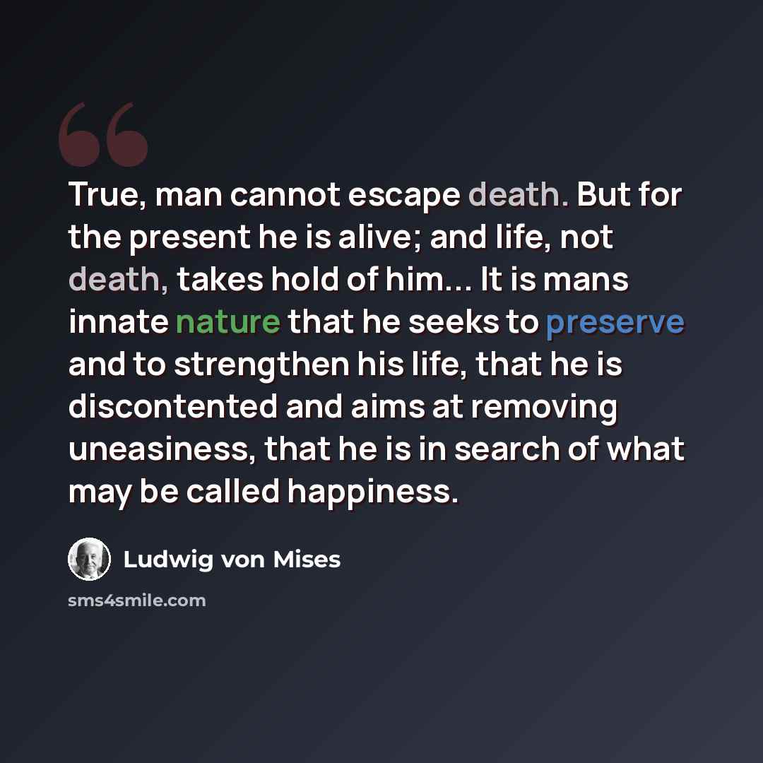 “True, man cannot escape death. But for the present he is alive; and life, not death, takes hold of him... It is mans innate nature that he seeks to preserve and to strengthen his life, that he is discontented and aims at removing uneasiness, that he is in search of what may be called happiness.” quote by Ludwig von Mises