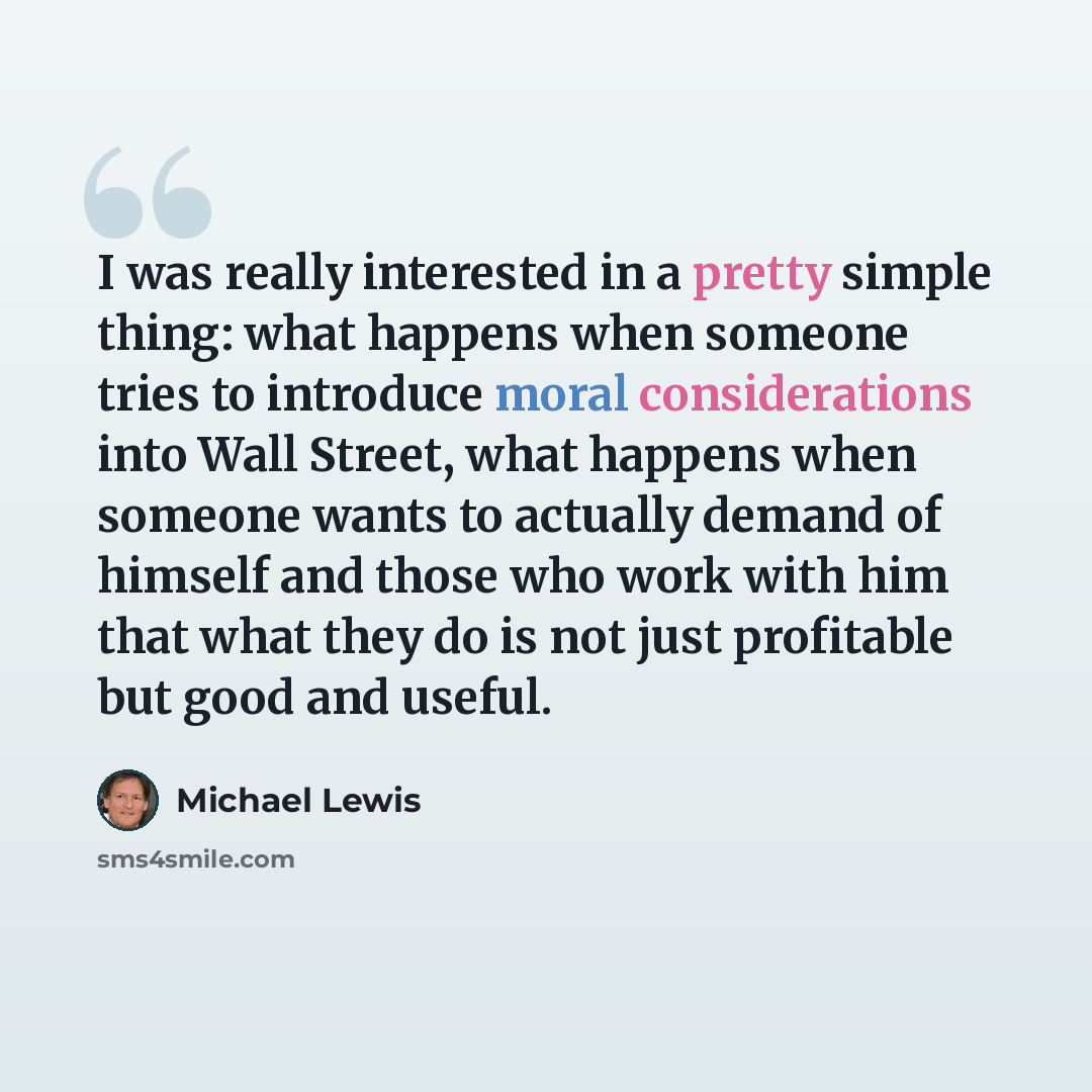 “I was really interested in a pretty simple thing: what happens when someone tries to introduce moral considerations into Wall Street, what happens when someone wants to actually demand of himself and those who work with him that what they do is not just profitable but good and useful.” quote by Michael Lewis
