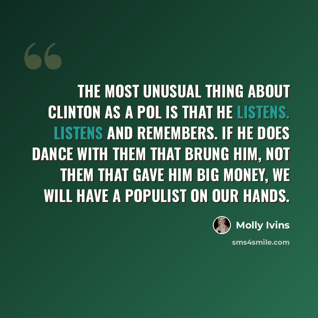 “The most unusual thing about Clinton as a pol is that he listens. Listens and remembers. If he does dance with them that brung him, not them that gave him big money, we will have a populist on our hands.” quote by Molly Ivins