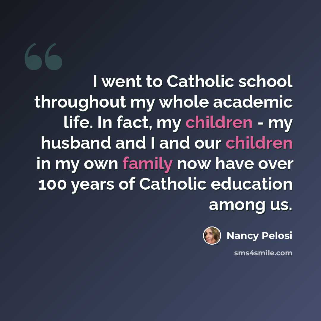 “I went to Catholic school throughout my whole academic life. In fact, my children - my husband and I and our children in my own family now have over 100 years of Catholic education among us.” quote by Nancy Pelosi