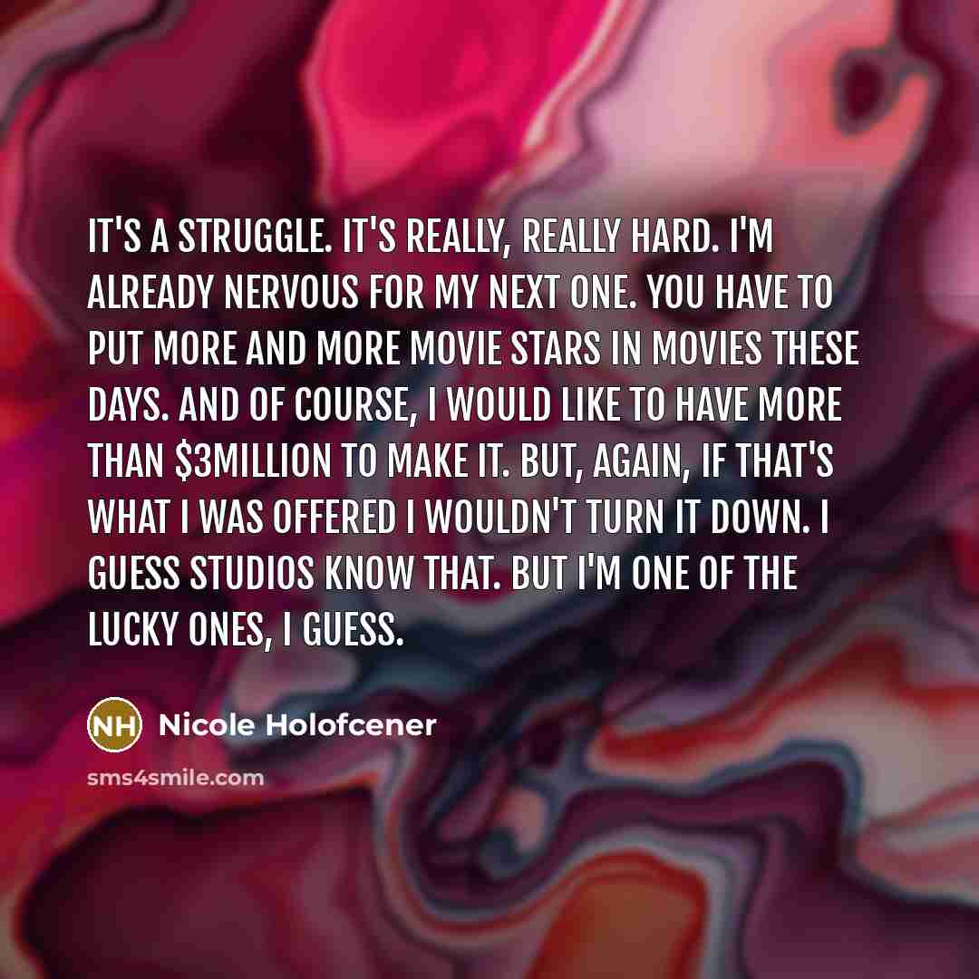 “It's a struggle. It's really, really hard. I'm already nervous for my next one. You have to put more and more movie stars in movies these days. And of course, I would like to have more than $3million to make it. But, again, if that's what I was offered I wouldn't turn it down. I guess studios know…” quote by Nicole Holofcener