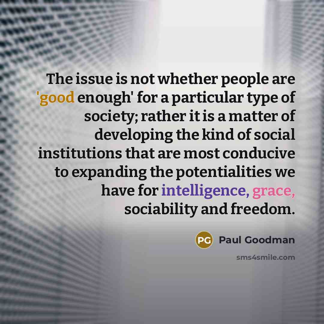 “The issue is not whether people are 'good enough' for a particular type of society; rather it is a matter of developing the kind of social institutions that are most conducive to expanding the potentialities we have for intelligence, grace, sociability and freedom.” quote by Paul Goodman