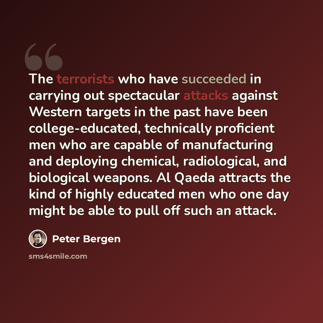 “The terrorists who have succeeded in carrying out spectacular attacks against Western targets in the past have been college-educated, technically proficient men who are capable of manufacturing and deploying chemical, radiological, and biological weapons. Al Qaeda attracts the kind of highly…” quote by Peter Bergen