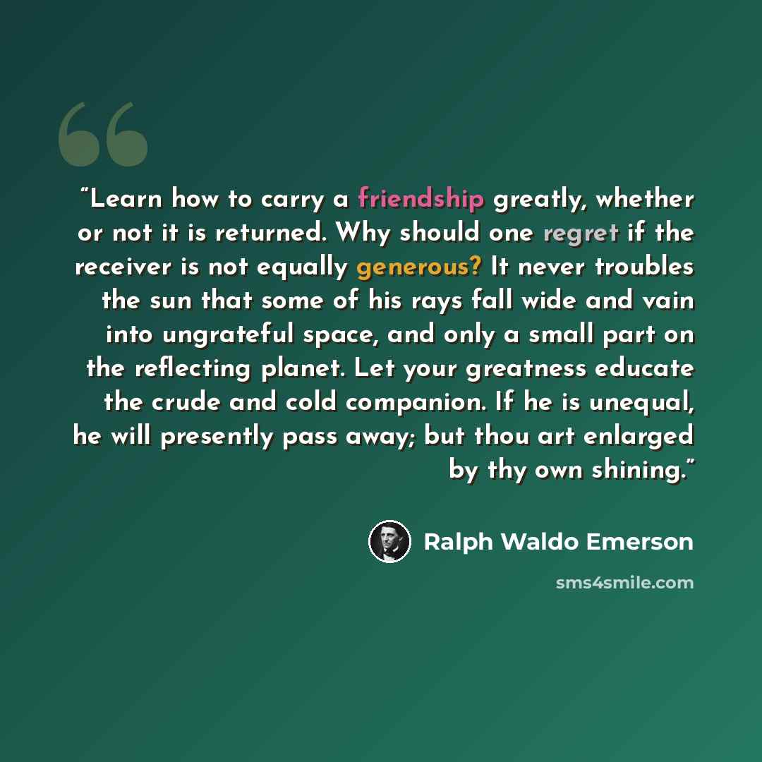 “Learn how to carry a friendship greatly, whether or not it is returned. Why should one regret if the receiver is not equally generous? It never troubles the sun that some of his rays fall wide and vain into ungrateful space, and only a small part on the reflecting planet. Let your greatness…” quote by Ralph Waldo Emerson
