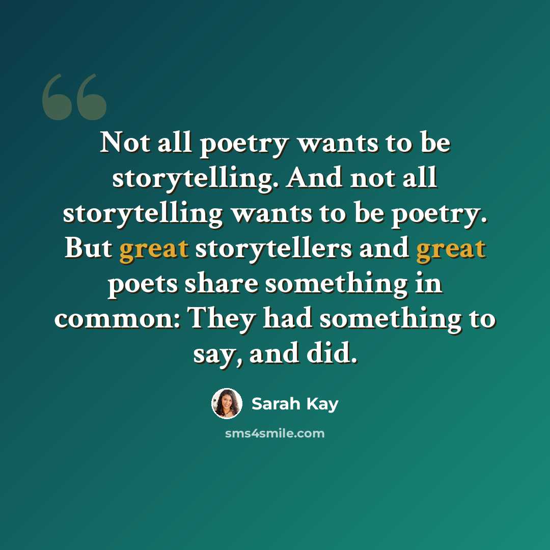 “Not all poetry wants to be storytelling. And not all storytelling wants to be poetry. But great storytellers and great poets share something in common: They had something to say, and did.” quote by Sarah Kay